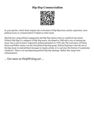 Hip Hop Commercialism
In your opinion, which factor impacts the evolvement of Hip Hop most, artistic expression, socio
political issues or commercialism? Explain to what extent.
Hip hop has a long political engagement and Hip Hop almost starts as a political movement.
Political Hip Hop is a subgenre of Hip Hop music, developed in 1980 and a way of turning rap
music into a call of action. Inspired by political preachers in 1970, like The Last poets, Gil Scott
Heron and Public enemy was the first political hip hop group. Political hip hop is also the use of
hip hop music to send political messages to inspire actions or to convince the listener of a particular
worldview. There is no encompassing political hip hop ideology. Rather they range from
Libertarianism
... Get more on HelpWriting.net ...
 