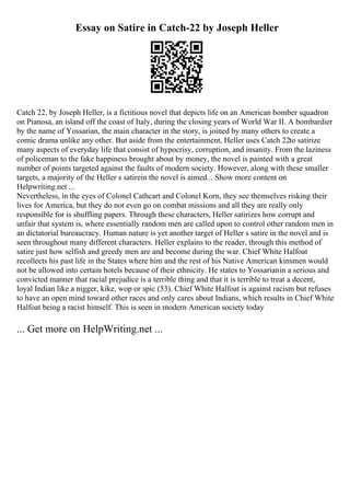 Essay on Satire in Catch-22 by Joseph Heller
Catch 22, by Joseph Heller, is a fictitious novel that depicts life on an American bomber squadron
on Pianosa, an island off the coast of Italy, during the closing years of World War II. A bombardier
by the name of Yossarian, the main character in the story, is joined by many others to create a
comic drama unlike any other. But aside from the entertainment, Heller uses Catch 22to satirize
many aspects of everyday life that consist of hypocrisy, corruption, and insanity. From the laziness
of policeman to the fake happiness brought about by money, the novel is painted with a great
number of points targeted against the faults of modern society. However, along with these smaller
targets, a majority of the Heller s satirein the novel is aimed... Show more content on
Helpwriting.net ...
Nevertheless, in the eyes of Colonel Cathcart and Colonel Korn, they see themselves risking their
lives for America, but they do not even go on combat missions and all they are really only
responsible for is shuffling papers. Through these characters, Heller satirizes how corrupt and
unfair that system is, where essentially random men are called upon to control other random men in
an dictatorial bureaucracy. Human nature is yet another target of Heller s satire in the novel and is
seen throughout many different characters. Heller explains to the reader, through this method of
satire just how selfish and greedy men are and become during the war. Chief White Halfoat
recollects his past life in the States where him and the rest of his Native American kinsmen would
not be allowed into certain hotels because of their ethnicity. He states to Yossarianin a serious and
convicted manner that racial prejudice is a terrible thing and that it is terrible to treat a decent,
loyal Indian like a nigger, kike, wop or spic (53). Chief White Halfoat is against racism but refuses
to have an open mind toward other races and only cares about Indians, which results in Chief White
Halfoat being a racist himself. This is seen in modern American society today
... Get more on HelpWriting.net ...
 