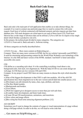 Back-End Code Essay
Back end code is the main part of web application that enables us to take abstract things, for
example if we want to connect any particular page then we need to connect this with some
request. Each layer of website connected with backend connects and also requests get data from
database also. Full stack designers are relied upon to see each of these layers [23]. Each layer
likewise has a wide range of advances that can be utilized. [7] For a full site we require every single
detail which finishes a productive site [23].
In this project, the technical part divided in many categories. The categories are:
i.UX/UI ii. Front end iii. Back end and iv. Software testing.
All those categories are briefly described below:
i.UX/UI: For any ... Show more content on Helpwriting.net ...
Compare: There are many more versions in HTML but for my website I personally used HTML5.
It used for structuring and presenting content for the World Wide Weband a core technology of the
Internet. It is the fifth and latest version of the HTML standard. And html5 is faster and makes
accessible sites easier.
CSS
CSS define as a cascading style sheet. It is the controlling everything visual about a site,
background color, font style, text alignment etc. With the help of CSS we can create design our
web page. In CSS there are two versions CSS and CSS3.
Compare: In my project I used CSS3 there are many reasons to choose this style which describe
below:
п‚§One of the biggest developments is that CSS3 is split into modules. All of the old CSS
specifications have been migrated over to the new version and divided into smaller pieces. [12]
п‚§Developers can edit elements by name, class, type, attribute, and more.
п‚§The Box Model module.
п‚§Backgrounds and borders.
п‚§Text effects.
п‚§Web font support gives designers access to more than just web safe fonts.
п‚§It enables faster development, and faster loads times.
п‚§Create 2D and 3D transformations, animations, and transitions.
п‚§New colors and image effects.
п‚§Box sizing has fixed some annoying alignment problems. [12]
JAVASCRIPT
Sometimes you ll want to change the contents of a page or visual representation of a page without
doing a full page refresh. In order to do this, we will need to write code that
... Get more on HelpWriting.net ...
 