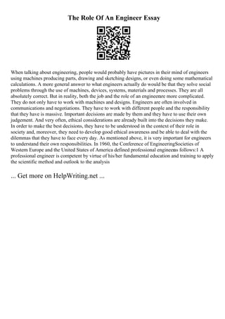 The Role Of An Engineer Essay
When talking about engineering, people would probably have pictures in their mind of engineers
using machines producing parts, drawing and sketching designs, or even doing some mathematical
calculations. A more general answer to what engineers actually do would be that they solve social
problems through the use of machines, devices, systems, materials and processes. They are all
absolutely correct. But in reality, both the job and the role of an engineerare more complicated.
They do not only have to work with machines and designs. Engineers are often involved in
communications and negotiations. They have to work with different people and the responsibility
that they have is massive. Important decisions are made by them and they have to use their own
judgement. And very often, ethical considerations are already built into the decisions they make.
In order to make the best decisions, they have to be understood in the context of their role in
society and, moreover, they need to develop good ethical awareness and be able to deal with the
dilemmas that they have to face every day. As mentioned above, it is very important for engineers
to understand their own responsibilities. In 1960, the Conference of EngineeringSocieties of
Western Europe and the United States of America defined professional engineeras follows:1 A
professional engineer is competent by virtue of his/her fundamental education and training to apply
the scientific method and outlook to the analysis
... Get more on HelpWriting.net ...
 