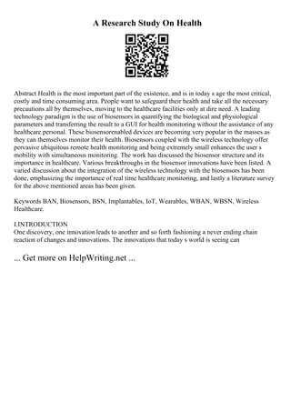 A Research Study On Health
Abstract Health is the most important part of the existence, and is in today s age the most critical,
costly and time consuming area. People want to safeguard their health and take all the necessary
precautions all by themselves, moving to the healthcare facilities only at dire need. A leading
technology paradigm is the use of biosensors in quantifying the biological and physiological
parameters and transferring the result to a GUI for health monitoring without the assistance of any
healthcare personal. These biosensorenabled devices are becoming very popular in the masses as
they can themselves monitor their health. Biosensors coupled with the wireless technology offer
pervasive ubiquitous remote health monitoring and being extremely small enhances the user s
mobility with simultaneous monitoring. The work has discussed the biosensor structure and its
importance in healthcare. Various breakthroughs in the biosensor innovations have been listed. A
varied discussion about the integration of the wireless technology with the biosensors has been
done, emphasizing the importance of real time healthcare monitoring, and lastly a literature survey
for the above mentioned areas has been given.
Keywords BAN, Biosensors, BSN, Implantables, IoT, Wearables, WBAN, WBSN, Wireless
Healthcare.
I.INTRODUCTION
One discovery, one innovation leads to another and so forth fashioning a never ending chain
reaction of changes and innovations. The innovations that today s world is seeing can
... Get more on HelpWriting.net ...
 