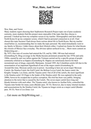 War, Hate, And Terror
War, Hate, and Terror
Many students regret choosing their Sophomore Research Project topic out of pure academic
curiosity; more students find this project more enjoyable if the topic that they choose is
personal. I looked up from my computer screen to my teacher. Demographics and facts about
North Korea lit up my computer screen, which I had no personal connection to at all. I had
chosen this topic because I had always been curious about life in North Korea. But my teacher
stood before us, recommending that we make the topic personal. My mind immediately went to
my family in Mexico. I didn t know about their lifestyle either. I racked my brains for what threats
the citizens of Mexico face everyday. The obvious option surfaced in my... Show more content on
Helpwriting.net ...
By 1975, four tons of cocaine had entered the US, and by 1980, 100 tons had entered
(Gootenberg 8). Drug coverage in the Media became prominent around the late 1970s and early
1980s, caused by anti war rallies against the Vietnam carried out by a specific group of people
commonly referred to as hippies (Gootenberg 8). Hippies are notoriously known for their
recreational uses of drugs, especially Marijuana. Around 1995, the Columbian cartels fell due to the
assassination of an important figurehead of one of the major cartels (Gootenberg 8).
Around this time, Mexican cartels rose to power. According to here are seven major Mexican
Cartels: the Sinaloa Cartel, the Gulf Cartel, the Beltran Levya Cartel, the Juarez cartel, the
Knights Templar, Los Zetas, and the Tijuana cartel. Out of all of the cartels, the most significant
is the Sinaloa cartel. El Chapo is the leader of the Sinaloa cartel. He was captured in the early
2000s, however he escaped due to police corruption. His trial has been very public, bringing
attention to the terror that is caused by the Cartels. The seven major cartels have long and
bloody histories with each other. The Tijuana cartel, also known as Arellan Felix, controlled the
Tijuana state border for many years (Bender para. 30 33). However, due to many internal murders
and assassinations by the Sinaloa Cartel, the Tijuana no longer exists as a major cartel (Bender
para. 30 33). Next is Los Zetas. Los
... Get more on HelpWriting.net ...
 