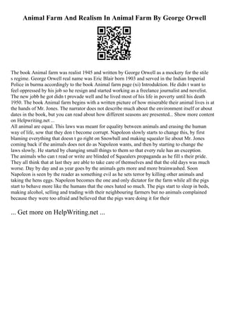 Animal Farm And Realism In Animal Farm By George Orwell
The book Animal farm was realist 1945 and written by George Orwell as a mockery for the stile
s regime. George Orwell real name was Eric Blair born 1903 and served in the Indian Imperial
Police in burma accordingly to the book Animal farm page (xi) Introduktion. He didn t want to
feel oppressed by his job so he resign and started working as a freelance journalist and novelist.
The new jobb he got didn t provade well and he lived most of his life in poverty until his death
1950. The book Animal farm begins with a written picture of how miserable their animal lives is at
the hands of Mr. Jones. The narrator does not describe much about the environment itself or about
dates in the book, but you can read about how different seasons are presented... Show more content
on Helpwriting.net ...
All animal are equal. This laws was meant for equality between animals and erasing the human
way of life, sow that they don t become corrupt. Napoleon slowly starts to change this, by first
blaming everything that doesn t go right on Snowball and making squealer lie about Mr. Jones
coming back if the animals does not do as Napoleon wants, and then by starting to change the
laws slowly. He started by changing small things to them so that every rule has an exception.
The animals who can t read or write are blinded of Squealers propaganda as he fill s their pride.
They all think that at last they are able to take care of themselves and that the old days was much
worse. Day by day and as year goes by the animals gets more and more brainwashed. Soon
Napoleon is seen by the reader as something evil as he sets terror by killing other animals and
taking the hens eggs. Napoleon becomes the one and only dictator for the farm while all the pigs
start to behave more like the humans that the ones hated so much. The pigs start to sleep in beds,
making alcohol, selling and trading with their neighbouring farmers but no animals complained
because they were too afraid and believed that the pigs ware doing it for their
... Get more on HelpWriting.net ...
 