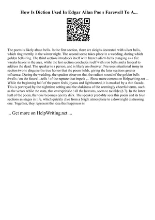 How Is Diction Used In Edgar Allan Poe s Farewell To A...
The poem is likely about bells. In the first section, there are sleighs decorated with silver bells,
which ring merrily in the winter night. The second scene takes place in a wedding, during which
golden bells ring. The third section introduces itself with brazen alarm bells clanging as a fire
wreaks havoc in the area, while the last section concludes itself with iron bells and a funeral to
address the dead. The speaker is a person, and is likely an observer. Poe uses situational irony in
section two to disguise the true horror that the poem holds, giving the later sections greater
influence. During the wedding, the speaker observes that the radiant sound of the golden bells
dwells / on the future!...tells / of the rapture that impels ,... Show more content on Helpwriting.net ...
While the beginning half of the poem feels joyous and lighthearted, it is masked by a thin facade.
This is portrayed by the nighttime setting and the shakiness of the seemingly cheerful terms, such
as the verses while the stars, that oversprinkle / all the heavens, seem to twinkle (6 7). In the latter
half of the poem, the tone becomes openly dark. The speaker probably sees this poem and its four
sections as stages in life, which quickly dive from a bright atmosphere to a downright distressing
one. Together, they represent the idea that happiness is
... Get more on HelpWriting.net ...
 