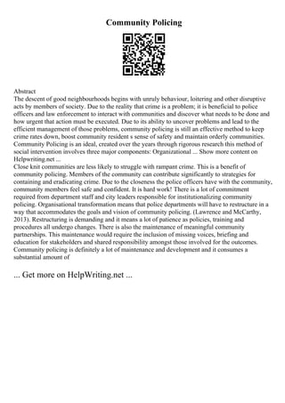 Community Policing
Abstract
The descent of good neighbourhoods begins with unruly behaviour, loitering and other disruptive
acts by members of society. Due to the reality that crime is a problem; it is beneficial to police
officers and law enforcement to interact with communities and discover what needs to be done and
how urgent that action must be executed. Due to its ability to uncover problems and lead to the
efficient management of those problems, community policing is still an effective method to keep
crime rates down, boost community resident s sense of safety and maintain orderly communities.
Community Policing is an ideal, created over the years through rigorous research this method of
social intervention involves three major components: Organizational ... Show more content on
Helpwriting.net ...
Close knit communities are less likely to struggle with rampant crime. This is a benefit of
community policing. Members of the community can contribute significantly to strategies for
containing and eradicating crime. Due to the closeness the police officers have with the community,
community members feel safe and confident. It is hard work! There is a lot of commitment
required from department staff and city leaders responsible for institutionalizing community
policing. Organisational transformation means that police departments will have to restructure in a
way that accommodates the goals and vision of community policing. (Lawrence and McCarthy,
2013). Restructuring is demanding and it means a lot of patience as policies, training and
procedures all undergo changes. There is also the maintenance of meaningful community
partnerships. This maintenance would require the inclusion of missing voices, briefing and
education for stakeholders and shared responsibility amongst those involved for the outcomes.
Community policing is definitely a lot of maintenance and development and it consumes a
substantial amount of
... Get more on HelpWriting.net ...
 