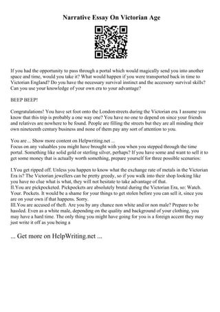 Narrative Essay On Victorian Age
If you had the opportunity to pass through a portal which would magically send you into another
space and time, would you take it? What would happen if you were transported back in time to
Victorian England? Do you have the necessary survival instinct and the accessory survival skills?
Can you use your knowledge of your own era to your advantage?
BEEP BEEP!
Congratulations! You have set foot onto the Londonstreets during the Victorian era. I assume you
know that this trip is probably a one way one? You have no one to depend on since your friends
and relatives are nowhere to be found. People are filling the streets but they are all minding their
own nineteenth century business and none of them pay any sort of attention to you.
You are ... Show more content on Helpwriting.net ...
Focus on any valuables you might have brought with you when you stepped through the time
portal. Something like solid gold or sterling silver, perhaps? If you have some and want to sell it to
get some money that is actually worth something, prepare yourself for three possible scenarios:
I.You get ripped off. Unless you happen to know what the exchange rate of metals in the Victorian
Era is? The Victorian jewellers can be pretty greedy, so if you walk into their shop looking like
you have no clue what is what, they will not hesitate to take advantage of that.
II.You are pickpocketed. Pickpockets are absolutely brutal during the Victorian Era, so: Watch.
Your. Pockets. It would be a shame for your things to get stolen before you can sell it, since you
are on your own if that happens. Sorry.
III.You are accused of theft. Are you by any chance non white and/or non male? Prepare to be
hassled. Even as a white male, depending on the quality and background of your clothing, you
may have a hard time. The only thing you might have going for you is a foreign accent they may
just write it off as you being a
... Get more on HelpWriting.net ...
 