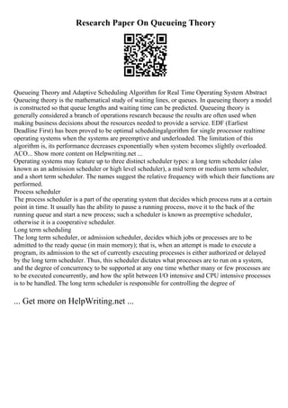 Research Paper On Queueing Theory
Queueing Theory and Adaptive Scheduling Algorithm for Real Time Operating System Abstract
Queueing theory is the mathematical study of waiting lines, or queues. In queueing theory a model
is constructed so that queue lengths and waiting time can be predicted. Queueing theory is
generally considered a branch of operations research because the results are often used when
making business decisions about the resources needed to provide a service. EDF (Earliest
Deadline First) has been proved to be optimal schedulingalgorithm for single processor realtime
operating systems when the systems are preemptive and underloaded. The limitation of this
algorithm is, its performance decreases exponentially when system becomes slightly overloaded.
ACO... Show more content on Helpwriting.net ...
Operating systems may feature up to three distinct scheduler types: a long term scheduler (also
known as an admission scheduler or high level scheduler), a mid term or medium term scheduler,
and a short term scheduler. The names suggest the relative frequency with which their functions are
performed.
Process scheduler
The process scheduler is a part of the operating system that decides which process runs at a certain
point in time. It usually has the ability to pause a running process, move it to the back of the
running queue and start a new process; such a scheduler is known as preemptive scheduler,
otherwise it is a cooperative scheduler.
Long term scheduling
The long term scheduler, or admission scheduler, decides which jobs or processes are to be
admitted to the ready queue (in main memory); that is, when an attempt is made to execute a
program, its admission to the set of currently executing processes is either authorized or delayed
by the long term scheduler. Thus, this scheduler dictates what processes are to run on a system,
and the degree of concurrency to be supported at any one time whether many or few processes are
to be executed concurrently, and how the split between I/O intensive and CPU intensive processes
is to be handled. The long term scheduler is responsible for controlling the degree of
... Get more on HelpWriting.net ...
 