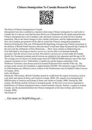 Chinese Immigration To Canada Research Paper
The Story of Chinese Immigration to Canada
Immigration laws have resulted in a situation where many Chinese immigrants live and work in
Canada, but it is also an issue that has been blown out of proportion by the media and politicians.
Chinese immigrants have cost Canadian s job, and many resources set aside for the Canadian
population. Due to the minor changes to laws, border restrictions, and the implementation of new
laws, the Canadian government will be able to control the Chinese immigration population.
Historical Introduction The year 1858 denoted the beginning of progressing Chinese movement to
the districts of British North America; that movement would later shape the present day Canada. In
the east were the settlements of New Brunswick, ... Show more content on Helpwriting.net ...
If an individual is receiving an elective service or a service that is not deemed medically
necessary, then the service is not covered. Non elective services are covered under the Canada
Health Act. Permanent residents and all citizens are entitled to free education until the age of 20.
The average cost of a house in Canada ranges from $275,000 $310,000 making it one of the most
expensive locations to live. Yellowknife, a capital city and the largest community of the
Northwest Territories, have houses priced at around 50 percent lower outside of the city. The
average yearly income for Canadians is approximately $45,000. The minimum wage is $10/hour;
at which bonuses are offered to entice workers in the Northwestern area (Campbell Cohen Lawyers
of Canada, 2015).
Early Job History
During the 19th century, British Columbia earned its wealth from the export of resources such as
coal, gold, and salmon (Library and Archives Canada, 2009). The exports were transported to
different parts of America and Europe (Library and Archives Canada, 2009). During the 20th
century, the British used the railways to transport goods. At this time it was not as important to
build houses as Chinese immigrant miners would constantly relocate. Prairies, a region in western
Canada, was the desired destination for Chinese immigrants at the time (Library and Archives
Canada, 2009).
The Gleam of
... Get more on HelpWriting.net ...
 