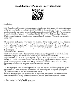 Speech Language Pathology Intervention Paper
Introduction:
In the field of speech language pathology parent education and involvement in treatment programs
can be very beneficial to a client s progress(TEMPEL). Evidence supports the use of programs that
contain interactive approaches to speech and language intervention(LORRAINE). The importance
of education is often recognized but can be difficult to deliver. The challenge of providing an
effective parent/ caregiver education is an issue that Speech Language Pthologists may come in
contact with.
While some speech language pathologists may choose to deliver parent education using their own
methodology , a large number may opt to participate in teaching methodology and coaching
framework model workshops. One of these coaching framework model workshops is the Hanen
Program. This program focuses on educating parents on how to facilitate ... Show more content on
Helpwriting.net ...
Review of Related Literature:
Parents are very important to the intervention process so educating parents on how to facilitate
their child s language and speech could potentially be very helpful to the child s
progress(ALEEN MARHSall) Typical Speech Language Pathology intervention only happens at
most for a 1 2 hours a few times a week, but there are many opportunities to increase a child s
speech and language outside of therapy. Many parents are not aware of how to do this or the
opportunities, which is why programs such as Hanen were created.
The Hanen program seeks to educate parents on ways that they can provide language and speech
opportunities in a more naturalistic environment and foster language and speech development.
(((LAURAINE neeed to find this in an article and cite?)
While the Hanen program can be generalized to any natural environment the child may be in
,traditional therapy is usually confined to a daycare, school, clinic, and sometimes a home
... Get more on HelpWriting.net ...
 