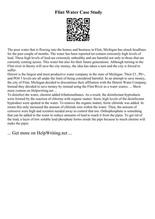 Flint Water Case Study
The poor water that is flowing into the homes and business in Flint, Michigan has struck headlines
for the past couple of months. The water has been reported tot contain extremely high levels of
lead. These high levels of lead are extremely unhealthy and are harmful not only to those that are
currently coming across. This water but also for their future generations. Although turning to the
Flint river in theory will save the city money, the idea has taken a turn and the city is forced to
suffer.
Detroit is the largest and most productive water company in the state of Michigan. Their Cl , Pb+,
and PO4 3 levels are all under the limit of being considered harmful. In an attempt to save money,
the city of Flint, Michigan decided to discontinue their affiliation with the Detroit Water Company.
Instead they decided to save money by instead using the Flint River as a water source. ... Show
more content on Helpwriting.net ...
To disinfect the water, chemist added trihalomethanes. As a result, the disinfectant byproducts
were formed by the reaction of chlorine with organic matter. Soon, high levels of the disinfectant
byproduct were spotted in the water. To remove the organic matter, ferric chloride was added. In
return this only increased the amount of chloride ions within the water. Then, the amount of
corrosive were high and scientist needed away to control that too. Orthophosphate is something
that can be added to the water to reduce amounts of lead to reach it from the pipes. To get rid of
the lead, a layer of low soluble lead phosphate forms inside the pipe because to much chorine will
make the pipes
... Get more on HelpWriting.net ...
 