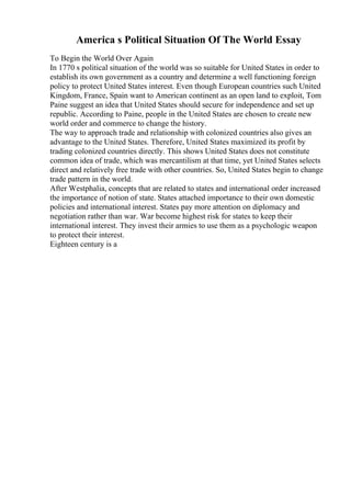 America s Political Situation Of The World Essay
To Begin the World Over Again
In 1770 s political situation of the world was so suitable for United States in order to
establish its own government as a country and determine a well functioning foreign
policy to protect United States interest. Even though European countries such United
Kingdom, France, Spain want to American continent as an open land to exploit, Tom
Paine suggest an idea that United States should secure for independence and set up
republic. According to Paine, people in the United States are chosen to create new
world order and commerce to change the history.
The way to approach trade and relationship with colonized countries also gives an
advantage to the United States. Therefore, United States maximized its profit by
trading colonized countries directly. This shows United States does not constitute
common idea of trade, which was mercantilism at that time, yet United States selects
direct and relatively free trade with other countries. So, United States begin to change
trade pattern in the world.
After Westphalia, concepts that are related to states and international order increased
the importance of notion of state. States attached importance to their own domestic
policies and international interest. States pay more attention on diplomacy and
negotiation rather than war. War become highest risk for states to keep their
international interest. They invest their armies to use them as a psychologic weapon
to protect their interest.
Eighteen century is a
 