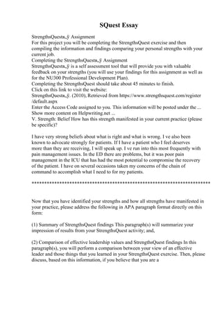 SQuest Essay
StrengthsQuestв„ў Assignment
For this project you will be completing the StrengthsQuest exercise and then
compiling the information and findings comparing your personal strengths with your
current job.
Completing the StrengthsQuestв„ў Assignment
StrengthsQuestв„ў is a self assessment tool that will provide you with valuable
feedback on your strengths (you will use your findings for this assignment as well as
for the NU300 Professional Development Plan).
Completing the StrengthsQuest should take about 45 minutes to finish.
Click on this link to visit the website:
StrengthsQuestв„ў. (2010), Retrieved from https://www.strengthsquest.com/register
/default.aspx
Enter the Access Code assigned to you. This information will be posted under the ...
Show more content on Helpwriting.net ...
V. Strength: Belief How has this strength manifested in your current practice (please
be specific)?
I have very strong beliefs about what is right and what is wrong. I ve also been
known to advocate strongly for patients. If I have a patient who I feel deserves
more than they are receiving, I will speak up. I ve run into this most frequently with
pain management issues. In the ED there are problems, but it was poor pain
management in the ICU that has had the most potential to compromise the recovery
of the patient. I have on several occasions taken my concerns of the chain of
command to accomplish what I need to for my patients.
***********************************************************************
Now that you have identified your strengths and how all strengths have manifested in
your practice, please address the following in APA paragraph format directly on this
form:
(1) Summary of StrengthsQuest findings This paragraph(s) will summarize your
impression of results from your StrengthsQuest activity; and,
(2) Comparison of effective leadership values and StrengthsQuest findings In this
paragraph(s), you will perform a comparison between your view of an effective
leader and those things that you learned in your StrengthsQuest exercise. Then, please
discuss, based on this information, if you believe that you are a
 