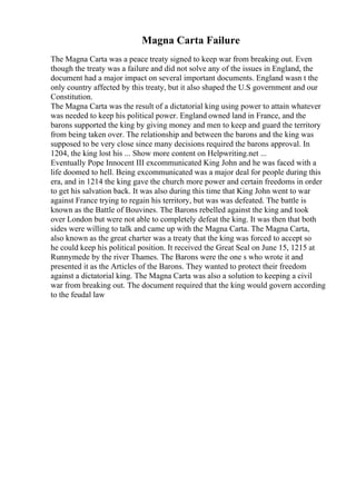 Magna Carta Failure
The Magna Carta was a peace treaty signed to keep war from breaking out. Even
though the treaty was a failure and did not solve any of the issues in England, the
document had a major impact on several important documents. England wasn t the
only country affected by this treaty, but it also shaped the U.S government and our
Constitution.
The Magna Carta was the result of a dictatorial king using power to attain whatever
was needed to keep his political power. England owned land in France, and the
barons supported the king by giving money and men to keep and guard the territory
from being taken over. The relationship and between the barons and the king was
supposed to be very close since many decisions required the barons approval. In
1204, the king lost his ... Show more content on Helpwriting.net ...
Eventually Pope Innocent III excommunicated King John and he was faced with a
life doomed to hell. Being excommunicated was a major deal for people during this
era, and in 1214 the king gave the church more power and certain freedoms in order
to get his salvation back. It was also during this time that King John went to war
against France trying to regain his territory, but was was defeated. The battle is
known as the Battle of Bouvines. The Barons rebelled against the king and took
over London but were not able to completely defeat the king. It was then that both
sides were willing to talk and came up with the Magna Carta. The Magna Carta,
also known as the great charter was a treaty that the king was forced to accept so
he could keep his political position. It received the Great Seal on June 15, 1215 at
Runnymede by the river Thames. The Barons were the one s who wrote it and
presented it as the Articles of the Barons. They wanted to protect their freedom
against a dictatorial king. The Magna Carta was also a solution to keeping a civil
war from breaking out. The document required that the king would govern according
to the feudal law
 