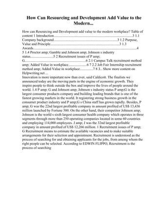 How Can Resourcing and Development Add Value to the
Modern...
How can Resourcing and Development add value to the modern workplace? Table of
content 1 Introduction.........................................................................................3 1.1
Company background........................................................................3 1.2 Purpose,
Value and Principle..............................................................................3 1.3
Awards.....................................................................................................................4
5 1.4 Proctor amp; Gamble and Johnson amp; Johnson s industry
status..........................5 2 Recruitment issues of P amp;
G.....................................................................6 2.1 Campus Talk recruitment method
amp; Added Value in workplace.....................6 7 2.2 Job Fair Internship recruitment
method amp; Added Value in workplace...............7 8 3... Show more content on
Helpwriting.net ...
Innovation is more important now than ever, said Caldicott. The finalists we
announced today are the moving parts in the engine of economic growth. They
inspire people to think outside the box and improve the lives of people around the
world. 1.4 P amp; G and Johnson amp; Johnson s industry status P amp;G is the
largest consumer products company and building leading brands that is one of the
fastest growing markets in the world. It registering strong business growth in the
consumer product industry and P amp;G s China staff has grown rapidly. Besides, P
amp; G was the 22nd largest profitable company in amount profited of US$ 13,436
million launched by Fortune 500. On the other hand, their competitor Johnson amp;
Johnson is the world s sixth largest consumer health company which operates in three
segments through more than 250 operating companies located in some 60 countries
and employing 114,000 employees. J amp; J was the 32nd largest profitable
company in amount profited of US$ 12,266 million. 1 Recruitment issues of P amp;
G Recruitment means to estimate the available vacancies and to make suitable
arrangements for their selection and appointment. Recruitment is understood as the
process of searching for and obtaining applicants for the jobs, from among whom the
right people can be selected. According to EDWIN FLIPPO, Recruitment is the
process of searching
 