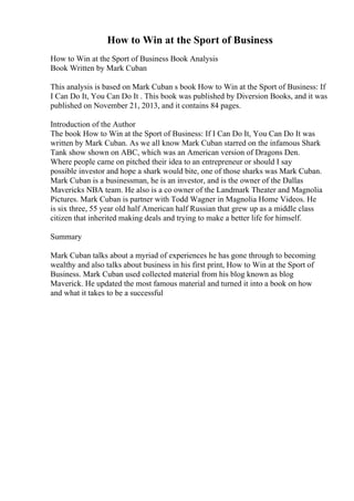 How to Win at the Sport of Business
How to Win at the Sport of Business Book Analysis
Book Written by Mark Cuban
This analysis is based on Mark Cuban s book How to Win at the Sport of Business: If
I Can Do It, You Can Do It . This book was published by Diversion Books, and it was
published on November 21, 2013, and it contains 84 pages.
Introduction of the Author
The book How to Win at the Sport of Business: If I Can Do It, You Can Do It was
written by Mark Cuban. As we all know Mark Cuban starred on the infamous Shark
Tank show shown on ABC, which was an American version of Dragons Den.
Where people came on pitched their idea to an entrepreneur or should I say
possible investor and hope a shark would bite, one of those sharks was Mark Cuban.
Mark Cuban is a businessman, he is an investor, and is the owner of the Dallas
Mavericks NBA team. He also is a co owner of the Landmark Theater and Magnolia
Pictures. Mark Cuban is partner with Todd Wagner in Magnolia Home Videos. He
is six three, 55 year old half American half Russian that grew up as a middle class
citizen that inherited making deals and trying to make a better life for himself.
Summary
Mark Cuban talks about a myriad of experiences he has gone through to becoming
wealthy and also talks about business in his first print, How to Win at the Sport of
Business. Mark Cuban used collected material from his blog known as blog
Maverick. He updated the most famous material and turned it into a book on how
and what it takes to be a successful
 