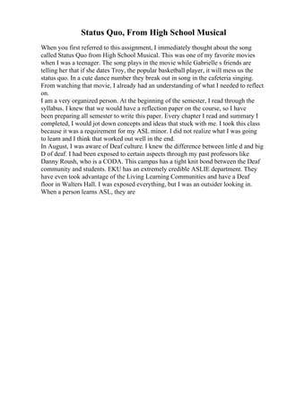 Status Quo, From High School Musical
When you first referred to this assignment, I immediately thought about the song
called Status Quo from High School Musical. This was one of my favorite movies
when I was a teenager. The song plays in the movie while Gabrielle s friends are
telling her that if she dates Troy, the popular basketball player, it will mess us the
status quo. In a cute dance number they break out in song in the cafeteria singing.
From watching that movie, I already had an understanding of what I needed to reflect
on.
I am a very organized person. At the beginning of the semester, I read through the
syllabus. I knew that we would have a reflection paper on the course, so I have
been preparing all semester to write this paper. Every chapter I read and summary I
completed, I would jot down concepts and ideas that stuck with me. I took this class
because it was a requirement for my ASL minor. I did not realize what I was going
to learn and I think that worked out well in the end.
In August, I was aware of Deaf culture. I knew the difference between little d and big
D of deaf. I had been exposed to certain aspects through my past professors like
Danny Roush, who is a CODA. This campus has a tight knit bond between the Deaf
community and students. EKU has an extremely credible ASLIE department. They
have even took advantage of the Living Learning Communities and have a Deaf
floor in Walters Hall. I was exposed everything, but I was an outsider looking in.
When a person learns ASL, they are
 