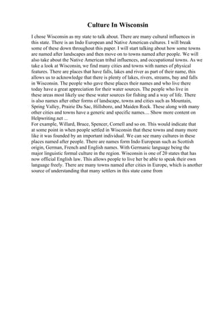 Culture In Wisconsin
I chose Wisconsin as my state to talk about. There are many cultural influences in
this state. There is an Indo European and Native American cultures. I will break
some of these down throughout this paper. I will start talking about how some towns
are named after landscapes and then move on to towns named after people. We will
also take about the Native American tribal influences, and occupational towns. As we
take a look at Wisconsin, we find many cities and towns with names of physical
features. There are places that have falls, lakes and river as part of their name, this
allows us to acknowledge that there is plenty of lakes, rivers, streams, bay and falls
in Wisconsin. The people who gave these places their names and who live there
today have a great appreciation for their water sources. The people who live in
these areas most likely use these water sources for fishing and a way of life. There
is also names after other forms of landscape, towns and cities such as Mountain,
Spring Valley, Prairie Du Sac, Hillsboro, and Maiden Rock. These along with many
other cities and towns have a generic and specific names.... Show more content on
Helpwriting.net ...
For example, Willard, Bruce, Spencer, Cornell and so on. This would indicate that
at some point in when people settled in Wisconsin that these towns and many more
like it was founded by an important individual. We can see many cultures in these
places named after people. There are names form Indo European such as Scottish
origin, German, French and English names. With Germanic language being the
major linguistic formal culture in the region. Wisconsin is one of 20 states that has
now official English law. This allows people to live her be able to speak their own
language freely. There are many towns named after cities in Europe, which is another
source of understanding that many settlers in this state came from
 