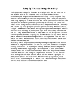 Sorry By Ntozake Shange Summary
Many people are wronged in the world. Most people think that one word will fix
that problem when in fact it doesn t. Sorry is an empty word that takes
responsibility off the person that committed the wrong. Through the poem Sorry
the author Ntozake Shange illustrates this point very well. Telling her story of the
word sorry, it just goes to show the reader that actions speak louder than words, and
how pointless and meaningless apologies through words really are. Sorries don t
always fix the wrong and also don t always make the person feel better. One thing i
don t need is any more apologies i got sorry greeting me at my front door you can
keep yrs i dont know what to do wit em they don t open doors or bring the sun back
they dont make me happy or get a mornin paper didnt stop usin my tears to wash
cars cuz a sorry. She was mistreated so many times she had enough tears to wash a
car and repenting didn t fix it, apologizing didn t make her feel any better. When a
person is betrayed or feel bad and a person asks for forgiveness. Does that make a
person feel better? When someone breaks something important and... Show more
content on Helpwriting.net ...
By making herself the protagonist and being in first person point of view she tells
the reader of her picture of sorry. She uses this style to tell the reader that people
offering excuses didn t fix anything for her they dont open doors or bing the sun
back they dont make me happy or get a morning paper. Excuses didn t fix the
feelings she felt and fix how she was wronged. This is her story of sorry and her
view of it. She thinks that asking for forgiveness is pointless. She also wants to
show in this poem that she is her own person and that she won t apologize for
being herself because she loves herself. She thinks that apologizing is just an
excuse to take responsibility off of a person s self. The author s style really shows
how it is an excuse for whatever and person has done
 