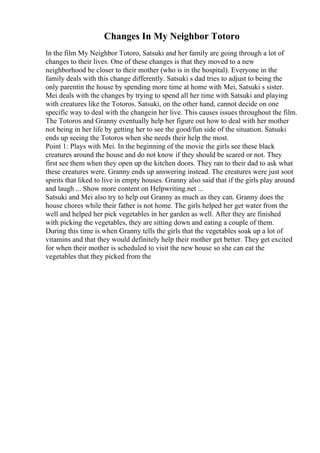 Changes In My Neighbor Totoro
In the film My Neighbor Totoro, Satsuki and her family are going through a lot of
changes to their lives. One of these changes is that they moved to a new
neighborhood be closer to their mother (who is in the hospital). Everyone in the
family deals with this change differently. Satsuki s dad tries to adjust to being the
only parentin the house by spending more time at home with Mei, Satsuki s sister.
Mei deals with the changes by trying to spend all her time with Satsuki and playing
with creatures like the Totoros. Satsuki, on the other hand, cannot decide on one
specific way to deal with the changein her live. This causes issues throughout the film.
The Totoros and Granny eventually help her figure out how to deal with her mother
not being in her life by getting her to see the good/fun side of the situation. Satsuki
ends up seeing the Totoros when she needs their help the most.
Point 1: Plays with Mei. In the beginning of the movie the girls see these black
creatures around the house and do not know if they should be scared or not. They
first see them when they open up the kitchen doors. They ran to their dad to ask what
these creatures were. Granny ends up answering instead. The creatures were just soot
spirits that liked to live in empty houses. Granny also said that if the girls play around
and laugh ... Show more content on Helpwriting.net ...
Satsuki and Mei also try to help out Granny as much as they can. Granny does the
house chores while their father is not home. The girls helped her get water from the
well and helped her pick vegetables in her garden as well. After they are finished
with picking the vegetables, they are sitting down and eating a couple of them.
During this time is when Granny tells the girls that the vegetables soak up a lot of
vitamins and that they would definitely help their mother get better. They get excited
for when their mother is scheduled to visit the new house so she can eat the
vegetables that they picked from the
 