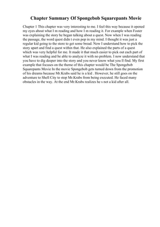 Chapter Summary Of Spongebob Squarepants Movie
Chapter 1 This chapter was very interesting to me. I feel this way because it opened
my eyes about what I m reading and how I m reading it. For example when Foster
was explaining the story he began talking about a quest. Now when I was reading
the passage, the word quest didn t even pop in my mind. I thought it was just a
regular kid going to the store to get some bread. Now I understand how to pick the
story apart and find a quest within that. He also explained the parts of a quest
which was very helpful for me. It made it that much easier to pick out each part of
what I was reading and be able to analyze it with no problem. I now understand that
you have to dig deeper into the story and you never know what you ll find. My first
example that focuses on the theme of this chapter would be The Spongebob
Squarepants Movie In the movie Spongebob gets turned down from the promotion
of his dreams because Mr.Krabs said he is a kid . However, he still goes on the
adventure to Shell City to stop Mr.Krabs from being executed. He faced many
obstacles in the way. At the end Mr.Krabs realizes he s not a kid after all.
 