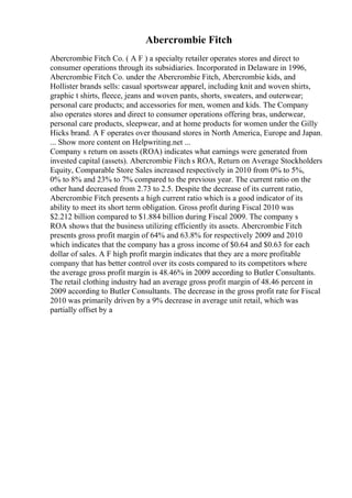 Abercrombie Fitch
Abercrombie Fitch Co. ( A F ) a specialty retailer operates stores and direct to
consumer operations through its subsidiaries. Incorporated in Delaware in 1996,
Abercrombie Fitch Co. under the Abercrombie Fitch, Abercrombie kids, and
Hollister brands sells: casual sportswear apparel, including knit and woven shirts,
graphic t shirts, fleece, jeans and woven pants, shorts, sweaters, and outerwear;
personal care products; and accessories for men, women and kids. The Company
also operates stores and direct to consumer operations offering bras, underwear,
personal care products, sleepwear, and at home products for women under the Gilly
Hicks brand. A F operates over thousand stores in North America, Europe and Japan.
... Show more content on Helpwriting.net ...
Company s return on assets (ROA) indicates what earnings were generated from
invested capital (assets). Abercrombie Fitch s ROA, Return on Average Stockholders
Equity, Comparable Store Sales increased respectively in 2010 from 0% to 5%,
0% to 8% and 23% to 7% compared to the previous year. The current ratio on the
other hand decreased from 2.73 to 2.5. Despite the decrease of its current ratio,
Abercrombie Fitch presents a high current ratio which is a good indicator of its
ability to meet its short term obligation. Gross profit during Fiscal 2010 was
$2.212 billion compared to $1.884 billion during Fiscal 2009. The company s
ROA shows that the business utilizing efficiently its assets. Abercrombie Fitch
presents gross profit margin of 64% and 63.8% for respectively 2009 and 2010
which indicates that the company has a gross income of $0.64 and $0.63 for each
dollar of sales. A F high profit margin indicates that they are a more profitable
company that has better control over its costs compared to its competitors where
the average gross profit margin is 48.46% in 2009 according to Butler Consultants.
The retail clothing industry had an average gross profit margin of 48.46 percent in
2009 according to Butler Consultants. The decrease in the gross profit rate for Fiscal
2010 was primarily driven by a 9% decrease in average unit retail, which was
partially offset by a
 