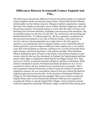 Differences Between Seventeenth Century England And
17th...
The following are the primary differences between the political paths of seventeenth
century England and the seventeenth century France. Factors that led their different
political paths was the military concerns. Changes in military organization, weapons,
and tactics that sharply increased the cost of warfare. Monarch sought new sales with
the growing expenses. Seventeenth century is a time when the rulers of France were
becoming more and more absolutist, Englandwas moving away from absolutism. The
seventeenth century was the time of Louis XIV. He was known as the Sun King and
declared himself Гўв‚¬Е“without equal.Гўв‚¬Вќ He is generally considered to be
the most powerful monarch to ever rule in Western Europe. Louis ruled with an
iron fist, and never became dependent on a single advisor. He often spied on
ministers, even opening their mail. In religious matters, Louis revoked the Edict of
Nantes primarily to prevent religious differences from erupting into a civil conflict.
Louis XIV took absolutism to extremes, claiming to be a servant of God (the divine
right of Kings ) and dissolving France s only general assembly. Why absolutism
failed in England but grew in France is due mainly to the political situation in each
country when the idea was first introduced. In England, the English people had been
proud of their rights as Englishmen which dated to the Magna Cartaof 1215. They
were never ruled by an absolute monarch and had no intention of submitting. When
Charles I attempted to dissolve Parliament and finally declared war on it, he was
executed for treason, the first monarch to be executed by his own people. After a
brief experiment with the Protectorate of Oliver Cromwell, Charles II returned to
England as monarch. He was succeeded by James II who also isolated (divided) the
English people and was forced to flee. At the invitation of Parliament William of
Orange (in the Netherlands) and James daughter Mary were invited to assume the
English throne; (this was the Glorious Revolutionof 1688) but were required of
accepting the Throne to sign the English Bill of Rights, which stated the monarch
could not suspend laws passed by Parliament, judges would hold office during good
 