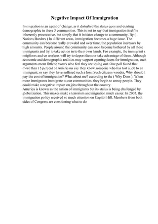 Negative Impact Of Immigration
Immigration is an agent of change, as it disturbed the status quos and existing
demographic in these 3 communities. This is not to say that immigration itself is
inherently provocative, but simply that it initiates change to a community. By (
Nations Borders ) In different areas, immigration becomes a huge issue. The
community can become really crowded and over time, the population increases by
high amounts. People around the community can soon become bothered by all these
immigrants and try to take action in to their own hands. For example, the immigrant s
neighbors and co workers will try to deport them or take advantage of them. Although
economic and demographic realities may support opening doors for immigration, such
arguments mean little to voters who feel they are losing out. One poll found that
more than 15 percent of Americans say they know someone who has lost a job to an
immigrant, or say they have suffered such a loss. Such citizens wonder, Why should I
pay the cost of immigration? What about me? according to the ( Why Does ). When
more immigrants immigrate to our communities, they begin to annoy people. They
could make a negative impact on jobs throughout the country.
America is known as the nation of immigrants but its status is being challenged by
globalization. This makes make s terrorism and migration much easier. In 2005, the
immigration policy received so much attention on Capitol Hill. Members from both
sides of Congress are considering what to do
 
