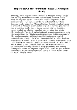 Importance Of Three Paramount Pieces Of Aboriginal
History
Truthfully, Canada has yet to come to terms with its Aboriginal heritage. Though
steps are being made, our country still in a sense lacks the conviction to truly
accept our Indigenous history. This essay will discuss the importance of three
paramount pieces of Aboriginal history that we must come to terms with as
Canadians in order to accept our Aboriginal heritage. Canada is struggling to come
to terms with its Aboriginal history, and this essay will attempt to display what we
need to understand in order to move forward and make progress. Canada is a
melting pot of diversity, but our very earliest roots as a nation stand with the
Aboriginal people. Therefore, it is clear that Canada needs to come to terms with its
Aboriginal heritage. The White Paper, and its response, the Red Paper are pieces of
Aboriginal history that are vital to understand in order to gain an enriched
understanding on the subject. The White Paper was put forth in 1969 by then Prime
Minister Pierre Trudeauas a means to, gain equality... eliminate the Indian Act, Indian
Status, and make all Indigenous Peoplesjust regular Canadians. (The White Paper in
1969 Red Paper in 1970, Discussion forum, week 13) This showed a severe
ignorance by the Canadian government as it displayed that they were not really
listening to the voice of the Indigenous peoples. While Trudeau had good intentions
with the White Paper by attempting to create equality in Canada, it still is seen to
this day as a complete failure.
 