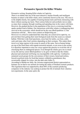 Persuasive Speech On Killer Whales
Persuasive writing: Keeping Killer whales in Captivity.
There is no debate that one of the most attractive, human friendly and intelligent
beauties in nature is the killer whale, more commonly known as the orca. The orca is
in the dolphin family, but capable of learning human traits and freely interacting with
them without causing any harm. Their curious behavior and acrobatic moves make
us enjoy their company through watching and spending time in the waters with them.
However, the gradual decline in the population of the orca is a worrying trend that
sparks another kind of debate. Our interactions with killer whales is endangering their
survival in the ecosystem, which should not be the case (BioExpedition 1). Our
interaction with the ... Show more content on Helpwriting.net ...
However it is critical to understand that when they are conserved in captivity, we
prevent them from getting their main biological needs from the ocean as a natural
habitat. With their wide food spectrums, orcas hunt for turtles, sea lions, crabs,
seals and many other food varieties depending on their ecotypes. This makes them
travel over large regions in the ocean in search of the same. Just as human beings
are top of the food chain with regards terrestrial animals, so are orcas in the oceans.
It is therefore important to raise our voices against this practice to avoid the risk of
classifying them as endangered species. Even though the whales gave me so much
in my life and my career (BioExpedition 1), he grew to believe that the whales
physical and emotional well being was incompatible with captivity. Confined to
unnatural social groups for the convenience of their owners, bored and restless,
forced to perform tricks for food that trainers withheld as punishment, they
occasionally slipped, he writes, into the dark side (Adler 2).
According to Martha mc Sally, the Arizona congressional district representatives
humane Act its bad to use animals for testing the safety of finished cosmetic products.
This legislation that was supported by about 80% of the cosmetic producing
companies in the industry was seeking to protect the life of animals from valueless
test experiments. In the same spirit, the
 