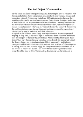 The And Object Of Annexation
Several issues can occur when purchasing land. For example, Alfie is concerned with
fixtures and chattels. Roxie s dilemma is concerned with conveyancing process and
proprietary estoppel. Fixtures and chattels are difficult to determine because there
opposing opinions which contradict one another. Nevertheless, the degree and object
of annexation test can help determine the status of an item. This essay will evaluate
the items to see whether they are fixtures or chattels whilst, demonstrating how the
burden of proof can show otherwise. In relation to Roxie, this essay will demonstrate
the problems that can occur during the conveyancing process and how proprietary
estoppel can be used to protect an individual s interests.
In regards to the different items, Peggy may argue that these items were personal
property. If they were, Alfie has no right to claim these items. However, if the items
have become part of the land, they are fixtures. Alfie would be able to claim these
items if they were fixtures because when land is transferred, it is transferred with all
the fixtures that are not expressly excluded. This is supported by legislation A
conveyance of land shall be deemed to include and shall by virtue of this Act operate
to convey, with the land...fixtures Peggy has completed a contract; therefore she is
not entitled to remove the fixtures. The contract transfers the legal and equitable
ownership of the land to Alfie. Unfortunately, determining whether an item is a
 