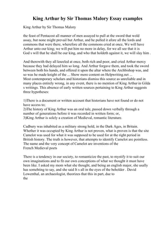 King Arthur by Sir Thomas Malory Essay examples
King Arthur by Sir Thomas Malory
the feast of Pentacost all manner of men assayed to pull at the sword that wold
assay, but none might prevail but Arthur, and he pulled it afore all the lords and
commons that were there, wherefore all the commons cried at once, We will have
Arthur unto our king; we will put him no more in delay, for we all see that it is
God s will that he shall be our king, and who that holdeth against it, we will slay him .
And therewith they all kneeled at once, both rich and poor, and cried Arthur mercy
because they had delayed him so long. And Arthur forgave them, and took the sword
between both his hands, and offered it upon the altar where the Archbishop was, and
so was he made knight of the ... Show more content on Helpwriting.net ...
Most contemporary scholars and historians dismiss this source as unreliable and in
many places entirely wrong, in any event, there is no mention of King Arthur in Gilda
s writings. This absence of early written sources pertaining to King Arthur suggests
three hypotheses:
1)There is a document or written account that historians have not found or do not
have access to;
2)The history of King Arthur was an oral tale, passed down verbally through a
number of generations before it was recorded in written form; or,
3)King Arthur is solely a creation of Medieval, romantic literature.
Cadbury was inhabited as a military strong hold, in the Dark Ages, in Britain.
Whether it was occupied by King Arthur is not proven, what is proven is that the site
Camelot was used for what it was supposed to be used for at the right period in
British history. The truth is however, that attempts to identify Camelot are pointless.
The name and the very concept of Camelot are inventions of the
French Medieval poets
There is a tendency in our society, to romanticize the past, to mystify it to suit our
own imaginations and to fit our own conceptions of what we thought it must have
been like. I asked my mom what she thought, and being an english major, she usally
has somehting to say, and she said It s all in the eyes of the beholder . David
Lowenthal, an archaeologist, theorizes that this in part, due to
the
 