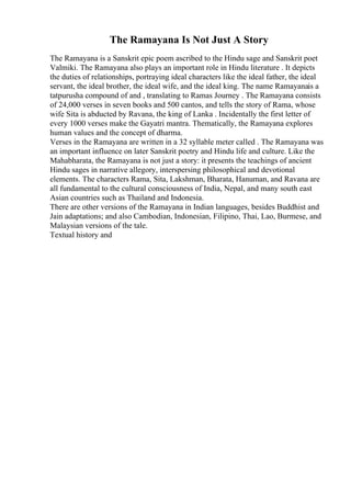 The Ramayana Is Not Just A Story
The Ramayana is a Sanskrit epic poem ascribed to the Hindu sage and Sanskrit poet
Valmiki. The Ramayana also plays an important role in Hindu literature . It depicts
the duties of relationships, portraying ideal characters like the ideal father, the ideal
servant, the ideal brother, the ideal wife, and the ideal king. The name Ramayanais a
tatpurusha compound of and , translating to Ramas Journey . The Ramayana consists
of 24,000 verses in seven books and 500 cantos, and tells the story of Rama, whose
wife Sita is abducted by Ravana, the king of Lanka . Incidentally the first letter of
every 1000 verses make the Gayatri mantra. Thematically, the Ramayana explores
human values and the concept of dharma.
Verses in the Ramayana are written in a 32 syllable meter called . The Ramayana was
an important influence on later Sanskrit poetry and Hindu life and culture. Like the
Mahabharata, the Ramayana is not just a story: it presents the teachings of ancient
Hindu sages in narrative allegory, interspersing philosophical and devotional
elements. The characters Rama, Sita, Lakshman, Bharata, Hanuman, and Ravana are
all fundamental to the cultural consciousness of India, Nepal, and many south east
Asian countries such as Thailand and Indonesia.
There are other versions of the Ramayana in Indian languages, besides Buddhist and
Jain adaptations; and also Cambodian, Indonesian, Filipino, Thai, Lao, Burmese, and
Malaysian versions of the tale.
Textual history and
 