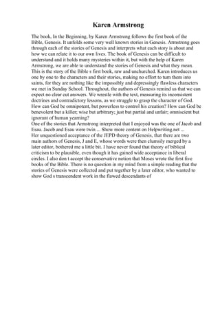 Karen Armstrong
The book, In the Beginning, by Karen Armstrong follows the first book of the
Bible, Genesis. It unfolds some very well known stories in Genesis. Armstrong goes
through each of the stories of Genesis and interprets what each story is about and
how we can relate it to our own lives. The book of Genesis can be difficult to
understand and it holds many mysteries within it, but with the help of Karen
Armstrong, we are able to understand the stories of Genesis and what they mean.
This is the story of the Bible s first book, raw and unchurched. Karen introduces us
one by one to the characters and their stories, making no effort to turn them into
saints, for they are nothing like the impossibly and depressingly flawless characters
we met in Sunday School. Throughout, the authors of Genesis remind us that we can
expect no clear cut answers. We wrestle with the text, measuring its inconsistent
doctrines and contradictory lessons, as we struggle to grasp the character of God.
How can God be omnipotent, but powerless to control his creation? How can God be
benevolent but a killer; wise but arbitrary; just but partial and unfair; omniscient but
ignorant of human yearning?
One of the stories that Armstrong interpreted that I enjoyed was the one of Jacob and
Esau. Jacob and Esau were twin ... Show more content on Helpwriting.net ...
Her unquestioned acceptance of the JEPD theory of Genesis, that there are two
main authors of Genesis, J and E, whose words were then clumsily merged by a
later editor, bothered me a little bit. I have never found that theory of biblical
criticism to be plausible, even though it has gained wide acceptance in liberal
circles. I also don t accept the conservative notion that Moses wrote the first five
books of the Bible. There is no question in my mind from a simple reading that the
stories of Genesis were collected and put together by a later editor, who wanted to
show God s transcendent work in the flawed descendants of
 