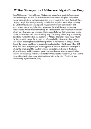 William Shakespeare s A Midsummer Night s Dream Essay
In A Midsummer Night s Dream, Shakespeare shows how magic influences not
only the thoughts but also the actions of the characters of this play. Every time
magic was used, there were consequences; hence, magic is the main theme of the of
the play. Magic has been perpetually perceived as negative, some might even say
evil, but in the plays of Shakespeare, magic is more whimsical in nature and
generates an almost playful setting. Moreover, the kind of magic in this play
should not be perceived as threatening, but situations that caused comical situations
which were later resolved by magic. Shakespeare believed that when magic meets
reason, it can make for a rather amusing play. The setting of this play is essentially
based in a playful forest on the outskirts of Athens. The forest was a place where
the lovers could escape the prying eyes of not only Hermia s father, but, a place
that creates a setting the audience may perceive as mysterious or tranquil. In the
forest, the couple would not be under sharp Athenian law (Act 1 scene 1 line 162
163). The forest was portrayed as the opposite of Athens, a safe and secure place
where the lovers could be together without any judgment. Being in this Eden
allowed Hermia and Lysander to spend time together and to speak to each other
without others seeing. Not only was the forest the place to escape but, it was also the
home of the fairies that come into the picture later in the play. The forest was
inhabited by mystical fairies, they
 