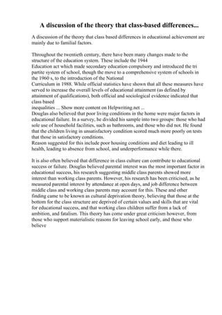 A discussion of the theory that class-based differences...
A discussion of the theory that class based differences in educational achievement are
mainly due to familial factors.
Throughout the twentieth century, there have been many changes made to the
structure of the education system. These include the 1944
Education act which made secondary education compulsory and introduced the tri
partite system of school, though the move to a comprehensive system of schools in
the 1960 s, to the introduction of the National
Curriculum in 1988. While official statistics have shown that all these measures have
served to increase the overall levels of educational attainment (as defined by
attainment of qualifications), both official and sociological evidence indicated that
class based
inequalities ... Show more content on Helpwriting.net ...
Douglas also believed that poor living conditions in the home were major factors in
educational failure. In a survey, he divided his sample into two groups: those who had
sole use of household facilities, such as bathrooms, and those who did not. He found
that the children living in unsatisfactory condition scored much more poorly on tests
that those in satisfactory conditions.
Reason suggested for this include poor housing conditions and diet leading to ill
health, leading to absence from school, and underperformance while there.
It is also often believed that difference in class culture can contribute to educational
success or failure. Douglas believed parental interest was the most important factor in
educational success, his research suggesting middle class parents showed more
interest than working class parents. However, his research has been criticised, as he
measured parental interest by attendance at open days, and job difference between
middle class and working class parents may account for this. These and other
finding came to be known as cultural deprivation theory, believing that those at the
bottom for the class structure are deprived of certain values and skills that are vital
for educational success, and that working class children suffer from a lack of
ambition, and fatalism. This theory has come under great criticism however, from
those who support materialistic reasons for leaving school early, and those who
believe
 