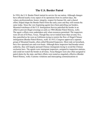 The U.S. Border Patrol
In 1924, the U.S. Border Patrol started its service for our nation. Although changes
have affected nearly every aspect of its operations from its earliest days, the
values; professionalism, honor, integrity, respect for human life, and a shared
effort, helped shape the Border Patrol from the early years and they still remain the
same today. Since the very beginning agents have been patrolling our borders,
Mounted watchmen of the U.S. Immigration Service patrolled the border in an
effort to prevent illegal crossings as early as 1904 (Border Patrol History, web).
The agent s efforts were undertaken only when resources permitted. The inspectors
were all out of El Paso, Texas, Though they never totaled more than seventy five,
they patrolled as far west as California trying to restrict the flow of illegal Chinese
immigration (Border Patrol History, web). In 1915, Congress approved a separate
group of Mounted Guards, often called Mounted Inspectors. Most rode on horseback,
but a few operated cars and even boats. Although these inspectors had broader arrest
authority, they still largely pursued Chinese immigrants trying to avoid the Chinese
exclusion laws. The agents were immigrant inspectors, assigned to inspection stations,
and could not watch the border at all times, Texas Rangers were also often assigned to
patrol duties by the state, and their efforts were noted as singularly effective (Border
Patrol History, web). Customs violations and intercepting communications to
 