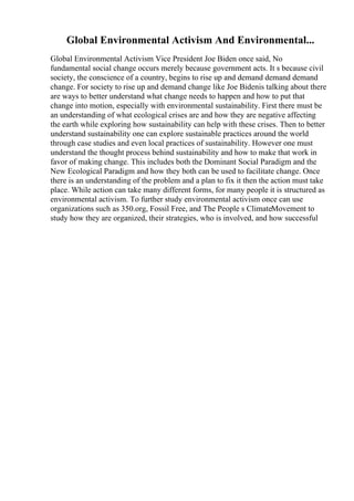 Global Environmental Activism And Environmental...
Global Environmental Activism Vice President Joe Biden once said, No
fundamental social change occurs merely because government acts. It s because civil
society, the conscience of a country, begins to rise up and demand demand demand
change. For society to rise up and demand change like Joe Bidenis talking about there
are ways to better understand what change needs to happen and how to put that
change into motion, especially with environmental sustainability. First there must be
an understanding of what ecological crises are and how they are negative affecting
the earth while exploring how sustainability can help with these crises. Then to better
understand sustainability one can explore sustainable practices around the world
through case studies and even local practices of sustainability. However one must
understand the thought process behind sustainability and how to make that work in
favor of making change. This includes both the Dominant Social Paradigm and the
New Ecological Paradigm and how they both can be used to facilitate change. Once
there is an understanding of the problem and a plan to fix it then the action must take
place. While action can take many different forms, for many people it is structured as
environmental activism. To further study environmental activism once can use
organizations such as 350.org, Fossil Free, and The People s ClimateMovement to
study how they are organized, their strategies, who is involved, and how successful
 