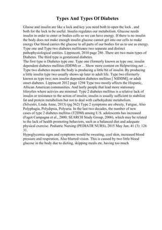 Types And Types Of Diabetes
Gluose and insulin are like a lock and key you need both to open the lock , and
both for the lock to be useful. Insulin regulates our metabolism. Glucose needs
insulin in order to enter or bodies cells so we can have energy. If there is no insulin
the body does not make enough insulin glucose cannot get into our cells to make
energy Our blood carries the glucose to all parts of our bodies for us to use as energy.
Type one and Type two diabetes mellitusare two separate and distinct
pathophysiological entities. Lippincott, 2010 page 286 .There are two main types of
Diabetes. The third type is gestational diabetes.
The first type is Diabetes type one. Type one (formerly known as type one; insulin
dependent diabetes mellitus (IDDM) or ... Show more content on Helpwriting.net ...
Type two diabetes means the body is producing a little bit of insulin. By producing
a little insulin type two usually shows up later in adult life. Type two (formerly
known as type two; non insulin dependent diabetes mellitus [ NIDDM]; or adult
onset diabetes. Lippincott 2012 page 1294 Type two mostly affects the Hispanic,
African American communities. And lastly people that lead more stationary
lifesytles where activies are minimal. Type 2 diabetes mellitus is a relative lack of
insulin or resistance to the action of insulin; insulin is usually sufficient to stabilize
fat and protein metabolism but not to deal with carbohydrate metabolism.
(Silvestri, Linda Anne, 2013) (pg 562) Type 2 symptoms are obesity, Fatigue, Also
Polyphagia, Polydipsia, Polyuria. In the last two decades, the number of new
cases of type 2 diabetes mellitus (T2DM) among U.S. adolescents has increased
(Fagot Campagna et al., 2000; SEARCH Study Group, 2006), which may be related
to the lack of health promoting behaviors, such as a balanced diet and adequate
physical exercise. Pediatric Nursing (PEDIATR NURS), 2015 May Jun; 41 (3): 126
31.
Hypoglycemia signs and symptoms would be sweating, cool skin, increased blood
pressure and respiration, Also blurred vision. This is caused by two little blood
glucose in the body due to dieting, skipping meals etc, having too much
 