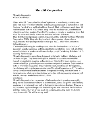 Meredith Corporation
Meredith Corporation
Video Case Study #1
About Meredith Corporation Meredith Corporation is a marketing company that
deals with many well known brands, including magazines such as Better Homes and
Gardens, Family Circle and Ladies Home Journal. Their publications reach about 30
million readers in 8 out of 10 homes. They serve the media as well, with brands on
television and other markets. Meredith Corporation is popular in marketing items that
serve the home and family, health and wellness and other self areas.
They distribute their products in print, television, online and other methods (Meredith
Corporation, 2012). They offer Regional and a Demographic edition of their
magazines and their pricing is based on how you buy, ... Show more content on
Helpwriting.net ...
If a company is looking for working moms, then the database has a collection of
customers already segmented and they are able to provide their client with a list that
should help them to market their idea to the right people (Marketing Solutions, 2012).
Building Relationships
Meredith Corporation, as we have discussed, is the leader in Direct Marketing and
database analysis. They have developed an expertise in customer relationships
through segmentation, targeting and positioning. They tend to focus more on long
term relationships, graduating their customers through their products, from American
Baby to retirement magazines. They utilize research, then focus on developments,
then finish up with ongoing communications (Meredith Corporation, n.d.) They often
survey their customers to make sure that their plan is working. This helps them to
better determine what marketing strategy works best with each demographic, as well
as what customer works best with their clients.
Conclusion
Meredith Corporation is a corporation of information that is growing very rapidly.
They have a hand in many ventures in their business, across the globe. The company
s database is growing daily, as well as their corporate customer database. They use a
very complex segmentation process in searching out new customers for themselves
and their clients. They are a very hands on company, providing many products to
many households. We will be seeing much
 