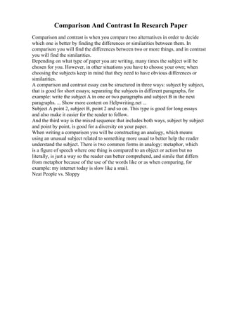 Comparison And Contrast In Research Paper
Comparison and contrast is when you compare two alternatives in order to decide
which one is better by finding the differences or similarities between them. In
comparison you will find the differences between two or more things, and in contrast
you will find the similarities.
Depending on what type of paper you are writing, many times the subject will be
chosen for you. However, in other situations you have to choose your own; when
choosing the subjects keep in mind that they need to have obvious differences or
similarities.
A comparison and contrast essay can be structured in three ways: subject by subject,
that is good for short essays; separating the subjects in different paragraphs, for
example: write the subject A in one or two paragraphs and subject B in the next
paragraphs. ... Show more content on Helpwriting.net ...
Subject A point 2, subject B, point 2 and so on. This type is good for long essays
and also make it easier for the reader to follow.
And the third way is the mixed sequence that includes both ways, subject by subject
and point by point, is good for a diversity on your paper.
When writing a comparison you will be constructing an analogy, which means
using an unusual subject related to something more usual to better help the reader
understand the subject. There is two common forms in analogy: metaphor, which
is a figure of speech where one thing is compared to an object or action but no
literally, is just a way so the reader can better comprehend, and simile that differs
from metaphor because of the use of the words like or as when comparing, for
example: my internet today is slow like a snail.
Neat People vs. Sloppy
 