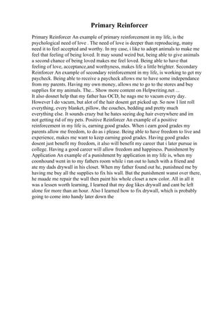Primary Reinforcer
Primary Reinforcer An example of primary reinforcement in my life, is the
psychological need of love . The need of love is deeper than reproducing, many
need it to feel accepted and worthy. In my case, i like to adopt animals to make me
feel that feeling of being loved. It may sound weird but, being able to give animals
a second chance of being loved makes me feel loved. Being able to have that
feeling of love, acceptance,and worthyness, makes life a little brighter. Secondary
Reinforcer An example of secondary reinforcement in my life, is working to get my
paycheck. Being able to receive a paycheck allows me to have some independance
from my parents. Having my own money, allows me to go to the stores and buy
supplies for my animals. The... Show more content on Helpwriting.net ...
It also dosnet help that my father has OCD, he nags me to vacum every day.
However I do vacum, but alot of the hair dosent get picked up. So now I lint roll
everything, every blanket, pillow, the couches, bedding and pretty much
everything else. It sounds crazy but he hates seeing dog hair everywhere and im
not getting rid of my pets. Positive Reinforcer An example of a positive
reinforcement in my life is, earning good grades. When i earn good grades my
parents allow me freedom, to do as i please. Being able to have freedom to live and
experience, makes me want to keep earning good grades. Having good grades
dosent just benefit my freedom, it also will benefit my career that i later pursue in
college. Having a good career will allow freedom and happiness. Punishment by
Application An example of a punishment by application in my life is, when my
coonhound went in to my fathers room while i ran out to lunch with a friend and
ate my dads drywall in his closet. When my father found out he, punishned me by
having me buy all the supplies to fix his wall. But the punishment wanst over there,
he maade me repair the wall then paint his whole closet a new color. All in all it
was a lessen worth learning, I learned that my dog likes drywall and cant be left
alone for more than an hour. Also I learned how to fix drywall, which is probably
going to come into handy later down the
 