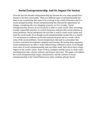 Social Entrepreneurship And Its Impact On Society
Over the last few decades entrepreneurship has become the way many people have
chosen to for their career paths. There are different types of entrepreneurship but
there is one in particular that seem to be evolving in the world of business and it is
social entrepreneurship. Social entrepreneurship has allowed the opportunity for
change, considering the ever changing economy we live in today. Social
entrepreneurship focuses on not for profit in order to create social value, encourage
socially responsible practices in current businesses and provides social solutions to
social problems. Social enterpriseis the tool that is used to create social values and
meet the social needs. Even though social entrepreneurship sounds like it is charity
it is not because it combines social and commercial goals and as a result, solves
some of the social problems. Social entrepreneurs take part in a procedure that
involves consistent development, adoption and learning. By having these segments,
social entrepreneurs are able to work without being confined to assets. Even though
most cases of social entrepreneurship start out rather small, their drives have a huge
impact on the world s issues. Some of those examples include access to clean water,
unemployment rates, chronic sickness and disease and crime. This paper will address
the social entrepreneurship origin, characteristics and the contrast of social
entrepreneurship in the United Statesversus other countries abroad. Social
 