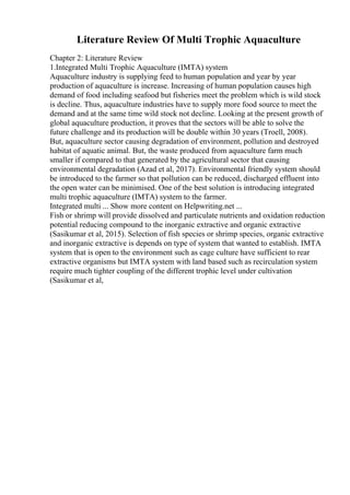 Literature Review Of Multi Trophic Aquaculture
Chapter 2: Literature Review
1.Integrated Multi Trophic Aquaculture (IMTA) system
Aquaculture industry is supplying feed to human population and year by year
production of aquaculture is increase. Increasing of human population causes high
demand of food including seafood but fisheries meet the problem which is wild stock
is decline. Thus, aquaculture industries have to supply more food source to meet the
demand and at the same time wild stock not decline. Looking at the present growth of
global aquaculture production, it proves that the sectors will be able to solve the
future challenge and its production will be double within 30 years (Troell, 2008).
But, aquaculture sector causing degradation of environment, pollution and destroyed
habitat of aquatic animal. But, the waste produced from aquaculture farm much
smaller if compared to that generated by the agricultural sector that causing
environmental degradation (Azad et al, 2017). Environmental friendly system should
be introduced to the farmer so that pollution can be reduced, discharged effluent into
the open water can be minimised. One of the best solution is introducing integrated
multi trophic aquaculture (IMTA) system to the farmer.
Integrated multi ... Show more content on Helpwriting.net ...
Fish or shrimp will provide dissolved and particulate nutrients and oxidation reduction
potential reducing compound to the inorganic extractive and organic extractive
(Sasikumar et al, 2015). Selection of fish species or shrimp species, organic extractive
and inorganic extractive is depends on type of system that wanted to establish. IMTA
system that is open to the environment such as cage culture have sufficient to rear
extractive organisms but IMTA system with land based such as recirculation system
require much tighter coupling of the different trophic level under cultivation
(Sasikumar et al,
 