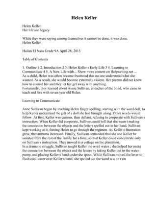 Helen Keller
Helen Keller
Her life and legacy
While they were saying among themselves it cannot be done, it was done.
Helen Keller
Hailan El Naas Grade 9A April 28, 2013
Table of Contents
1. Outline 1 2. Introduction 2 3. Helen Keller s Early Life 3 4. Learning to
Communicate 4 5. A New Life with... Show more content on Helpwriting.net ...
As a child, Helen was often became frustrated that no one understood what she
wanted. As a result, she would become extremely violent. Her parents did not know
how to control her and they let her get away with anything.
Fortunately, they learned about Annie Sullivan, a teacher of the blind, who came to
teach and live with seven year old Helen.
Learning to Communicate
Anne Sullivan began by teaching Helen finger spelling, starting with the word doll, to
help Keller understand the gift of a doll she had brought along. Other words would
follow. At first, Keller was curious, then defiant, refusing to cooperate with Sullivan s
instruction. When Keller did cooperate, Sullivan could tell that she wasn t making
the connection between the objects and the letters spelled out in her hand. Sullivan
kept working at it, forcing Helen to go through the regimen. As Keller s frustration
grew, the tantrums increased. Finally, Sullivan demanded that she and Keller be
isolated from the rest of the family for a time, so that Keller could concentrate only
on Sullivan s instruction. They moved to a cottage on the plantation.
In a dramatic struggle, Sullivan taught Keller the word water ; she helped her make
the connection between the object and the letters by taking Keller out to the water
pump, and placing Keller s hand under the spout. While Sullivan moved the lever to
flush cool water over Keller s hand, she spelled out the word w a t e r on
 