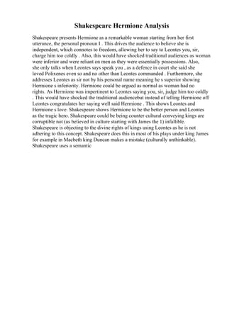 Shakespeare Hermione Analysis
Shakespeare presents Hermione as a remarkable woman starting from her first
utterance, the personal pronoun I . This drives the audience to believe she is
independent, which connotes to freedom, allowing her to say to Leontes you, sir,
charge him too coldly . Also, this would have shocked traditional audiences as woman
were inferior and were reliant on men as they were essentially possessions. Also,
she only talks when Leontes says speak you , as a defence in court she said she
loved Polixenes even so and no other than Leontes commanded . Furthermore, she
addresses Leontes as sir not by his personal name meaning he s superior showing
Hermione s inferiority. Hermione could be argued as normal as woman had no
rights. As Hermione was impertinent to Leontes saying you, sir, judge him too coldly
. This would have shocked the traditional audiencebut instead of telling Hermione off
Leontes congratulates her saying well said Hermione . This shows Leontes and
Hermione s love. Shakespeare shows Hermione to be the better person and Leontes
as the tragic hero. Shakespeare could be being counter cultural conveying kings are
corruptible not (as believed in culture starting with James the 1) infallible.
Shakespeare is objecting to the divine rights of kings using Leontes as he is not
adhering to this concept. Shakespeare does this in most of his plays under king James
for example in Macbeth king Duncan makes a mistake (culturally unthinkable).
Shakespeare uses a semantic
 