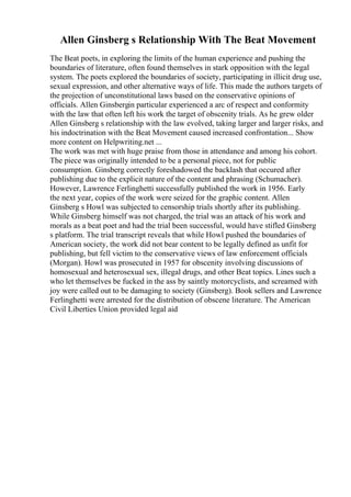Allen Ginsberg s Relationship With The Beat Movement
The Beat poets, in exploring the limits of the human experience and pushing the
boundaries of literature, often found themselves in stark opposition with the legal
system. The poets explored the boundaries of society, participating in illicit drug use,
sexual expression, and other alternative ways of life. This made the authors targets of
the projection of unconstitutional laws based on the conservative opinions of
officials. Allen Ginsbergin particular experienced a arc of respect and conformity
with the law that often left his work the target of obscenity trials. As he grew older
Allen Ginsberg s relationship with the law evolved, taking larger and larger risks, and
his indoctrination with the Beat Movement caused increased confrontation... Show
more content on Helpwriting.net ...
The work was met with huge praise from those in attendance and among his cohort.
The piece was originally intended to be a personal piece, not for public
consumption. Ginsberg correctly foreshadowed the backlash that occured after
publishing due to the explicit nature of the content and phrasing (Schumacher).
However, Lawrence Ferlinghetti successfully published the work in 1956. Early
the next year, copies of the work were seized for the graphic content. Allen
Ginsberg s Howl was subjected to censorship trials shortly after its publishing.
While Ginsberg himself was not charged, the trial was an attack of his work and
morals as a beat poet and had the trial been successful, would have stifled Ginsberg
s platform. The trial transcript reveals that while Howl pushed the boundaries of
American society, the work did not bear content to be legally defined as unfit for
publishing, but fell victim to the conservative views of law enforcement officials
(Morgan). Howl was prosecuted in 1957 for obscenity involving discussions of
homosexual and heterosexual sex, illegal drugs, and other Beat topics. Lines such a
who let themselves be fucked in the ass by saintly motorcyclists, and screamed with
joy were called out to be damaging to society (Ginsberg). Book sellers and Lawrence
Ferlinghetti were arrested for the distribution of obscene literature. The American
Civil Liberties Union provided legal aid
 