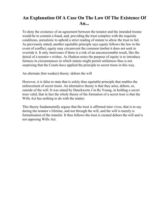 An Explanation Of A Case On The Law Of The Existence Of
An...
To deny the existence of an agreement between the testator and the intended trustee
would be to commit a fraud, and, providing the trust complies with the requisite
conditions, unrealistic to uphold a strict reading of statute to allow the trust to fail.
As previously stated, another equitable principle says equity follows the law in the
event of conflict, equity may circumvent the common lawbut it does not seek to
override it. It only intervenes if there is a risk of an unconscionable result, like the
denial of a testator s wishes. As Hudson notes the purpose of equity is to introduce
fairness in circumstances in which statute might permit unfairness thus is not
surprising that the Courts have applied the principle to secret trusts in this way.
An alternate (but weaker) theory: dehors the will
However, it is false to state that is solely thus equitable principle that enables the
enforcement of secret trusts. An alternative theory is that they arise, dehors, or,
outside of the will. It was stated by Danckwerts J in Re Young, in holding a secret
trust valid, that in fact the whole theory of the formation of a secret trust is that the
Wills Act has nothing to do with the matter.
This theory fundamentally argues that the trust is affirmed inter vivos, that is to say
during the testator s lifetime, and not through the will, and the will is merely is
formalisation of the transfer. It thus follows the trust is created dehors the will and is
not opposing Wills Act.
 