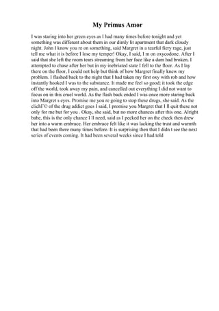 My Primus Amor
I was staring into her green eyes as I had many times before tonight and yet
something was different about them in our dimly lit apartment that dark cloudy
night. John I know you re on something, said Margret in a tearful fiery rage, just
tell me what it is before I lose my temper! Okay, I said, I m on oxycodone. After I
said that she left the room tears streaming from her face like a dam had broken. I
attempted to chase after her but in my inebriated state I fell to the floor. As I lay
there on the floor, I could not help but think of how Margret finally knew my
problem. I flashed back to the night that I had taken my first oxy with rob and how
instantly hooked I was to the substance. It made me feel so good; it took the edge
off the world, took away my pain, and cancelled out everything I did not want to
focus on in this cruel world. As the flash back ended I was once more staring back
into Margret s eyes. Promise me you re going to stop these drugs, she said. As the
clichГ© of the drug addict goes I said, I promise you Margret that I ll quit these not
only for me but for you . Okay, she said, but no more chances after this one. Alright
babe, this is the only chance I ll need, said as I pecked her on the check then drew
her into a warm embrace. Her embrace felt like it was lacking the trust and warmth
that had been there many times before. It is surprising then that I didn t see the next
series of events coming. It had been several weeks since I had told
 