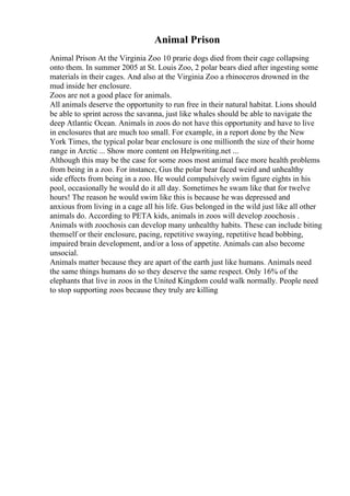 Animal Prison
Animal Prison At the Virginia Zoo 10 prarie dogs died from their cage collapsing
onto them. In summer 2005 at St. Louis Zoo, 2 polar bears died after ingesting some
materials in their cages. And also at the Virginia Zoo a rhinoceros drowned in the
mud inside her enclosure.
Zoos are not a good place for animals.
All animals deserve the opportunity to run free in their natural habitat. Lions should
be able to sprint across the savanna, just like whales should be able to navigate the
deep Atlantic Ocean. Animals in zoos do not have this opportunity and have to live
in enclosures that are much too small. For example, in a report done by the New
York Times, the typical polar bear enclosure is one millionth the size of their home
range in Arctic ... Show more content on Helpwriting.net ...
Although this may be the case for some zoos most animal face more health problems
from being in a zoo. For instance, Gus the polar bear faced weird and unhealthy
side effects from being in a zoo. He would compulsively swim figure eights in his
pool, occasionally he would do it all day. Sometimes he swam like that for twelve
hours! The reason he would swim like this is because he was depressed and
anxious from living in a cage all his life. Gus belonged in the wild just like all other
animals do. According to PETA kids, animals in zoos will develop zoochosis .
Animals with zoochosis can develop many unhealthy habits. These can include biting
themself or their enclosure, pacing, repetitive swaying, repetitive head bobbing,
impaired brain development, and/or a loss of appetite. Animals can also become
unsocial.
Animals matter because they are apart of the earth just like humans. Animals need
the same things humans do so they deserve the same respect. Only 16% of the
elephants that live in zoos in the United Kingdom could walk normally. People need
to stop supporting zoos because they truly are killing
 