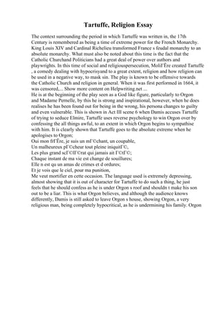 Tartuffe, Religion Essay
The context surrounding the period in which Tartuffe was written in, the 17th
Century is remembered as being a time of extreme power for the French Monarchy.
King Louis XIV and Cardinal Richelieu transformed France s feudal monarchy to an
absolute monarchy. What must also be noted about this time is the fact that the
Catholic Churchand Politicians had a great deal of power over authors and
playwrights. In this time of social and religiouspersecution, MoliГЁre created Tartuffe
, a comedy dealing with hypocrisyand to a great extent, religion and how religion can
be used in a negative way, to mask sin. The play is known to be offensive towards
the Catholic Church and religion in general. When it was first performed in 1664, it
was censored,... Show more content on Helpwriting.net ...
He is at the beginning of the play seen as a God like figure, particularly to Orgon
and Madame Pernelle, by this he is strong and inspirational, however, when he does
realises he has been found out for being in the wrong, his persona changes to guilty
and even vulnerable. This is shown in Act III scene 6 when Damis accuses Tartuffe
of trying to seduce Elmire, Tartuffe uses reverse psychology to win Orgon over by
confessing the all things awful, to an extent in which Orgon begins to sympathise
with him. It is clearly shown that Tartuffe goes to the absolute extreme when he
apologises to Orgon;
Oui mon frГЁre, je suis un mГ©chant, un coupable,
Un malheureux pГ©cheur tout pleine iniquitГ©,
Les plus grand scГ©lГ©rat qui jamais ait Г©tГ©;
Chaque instant de ma vie est change de souillures;
Elle n est qu un amas de crimes et d ordures;
Et je vois que le ciel, pour ma punition,
Me veut mortifier en cette occasion. The language used is extremely depressing,
almost showing that it is out of character for Tartuffe to do such a thing, he just
feels that he should confess as he is under Orgon s roof and shouldn t make his son
out to be a liar. This is what Orgon believes, and although the audience knows
differently, Damis is still asked to leave Orgon s house, showing Orgon, a very
religious man, being completely hypocritical, as he is undermining his family. Orgon
 